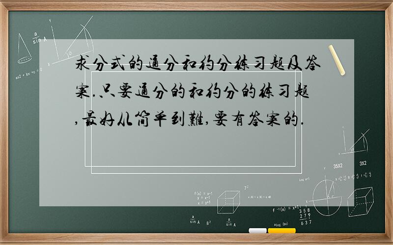 求分式的通分和约分练习题及答案.只要通分的和约分的练习题,最好从简单到难,要有答案的.