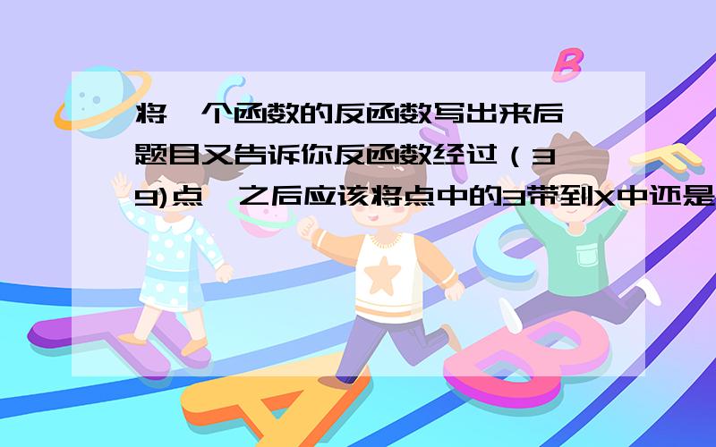 将一个函数的反函数写出来后,题目又告诉你反函数经过（3,9)点,之后应该将点中的3带到X中还是Y中?