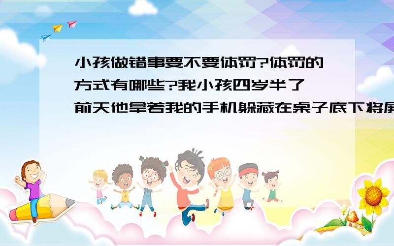 小孩做错事要不要体罚?体罚的方式有哪些?我小孩四岁半了,前天他拿着我的手机躲藏在桌子底下将屏幕保护膜给撕起来了(在他的意识中这样做肯定的不对的,要不然他不会躲起来弄),后我发现