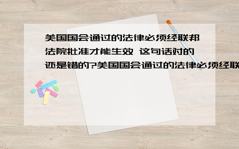 美国国会通过的法律必须经联邦法院批准才能生效 这句话对的还是错的?美国国会通过的法律必须经联邦法院批准才能生效 这句话对的还是错的