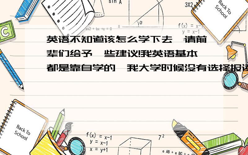 英语不知道该怎么学下去,请前辈们给予一些建议!我英语基本都是靠自学的,我大学时候没有选择报读外语.而学习它的目的不是为了应付考试,是为了真正学会说这门语言,与外国人交流.我发现