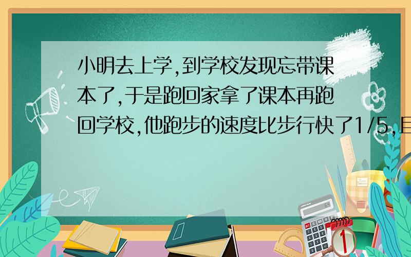 小明去上学,到学校发现忘带课本了,于是跑回家拿了课本再跑回学校,他跑步的速度比步行快了1/5,且从学校跑回家拿课本再跑到学校用时20分钟,小明从家到学校步行要多少分钟?