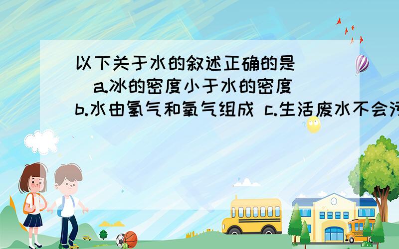 以下关于水的叙述正确的是（ ）a.冰的密度小于水的密度 b.水由氢气和氧气组成 c.生活废水不会污染江河 d.淡水资源取之不尽