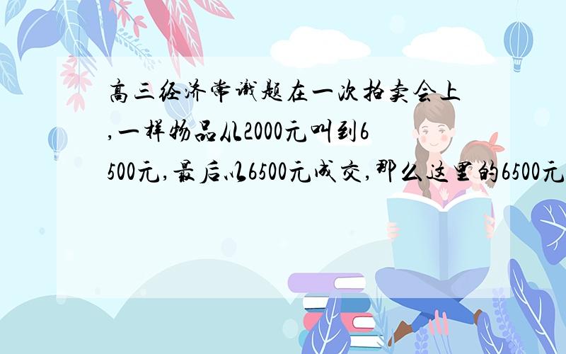 高三经济常识题在一次拍卖会上,一样物品从2000元叫到6500元,最后以6500元成交,那么这里的6500元应是货币的（ ）A流通手段 B支付手段 C价值尺度并说明理由.