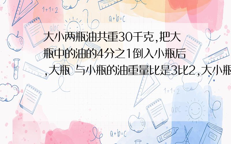 大小两瓶油共重30千克,把大瓶中的油的4分之1倒入小瓶后,大瓶 与小瓶的油重量比是3比2,大小瓶两里原来各