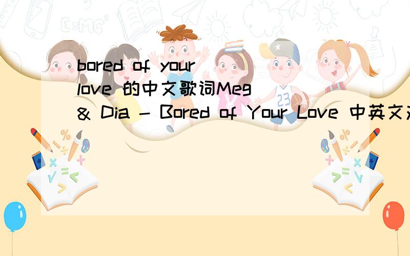 bored of your love 的中文歌词Meg & Dia - Bored of Your Love 中英文对照,急