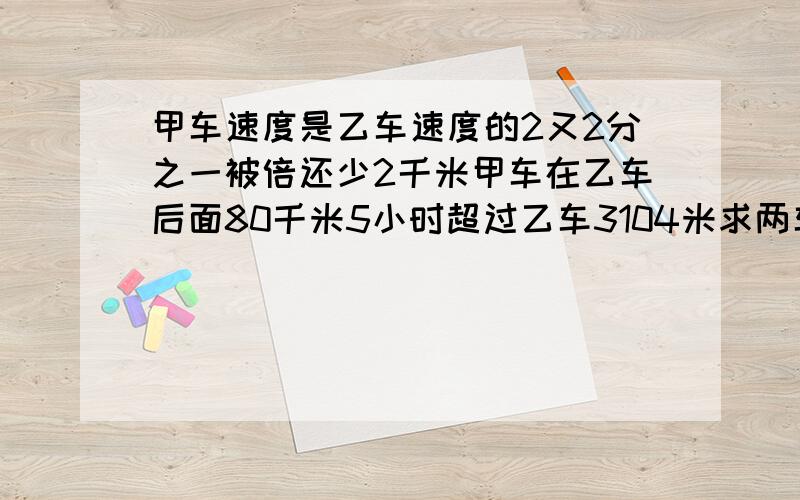 甲车速度是乙车速度的2又2分之一被倍还少2千米甲车在乙车后面80千米5小时超过乙车3104米求两车速度.(例式给我)