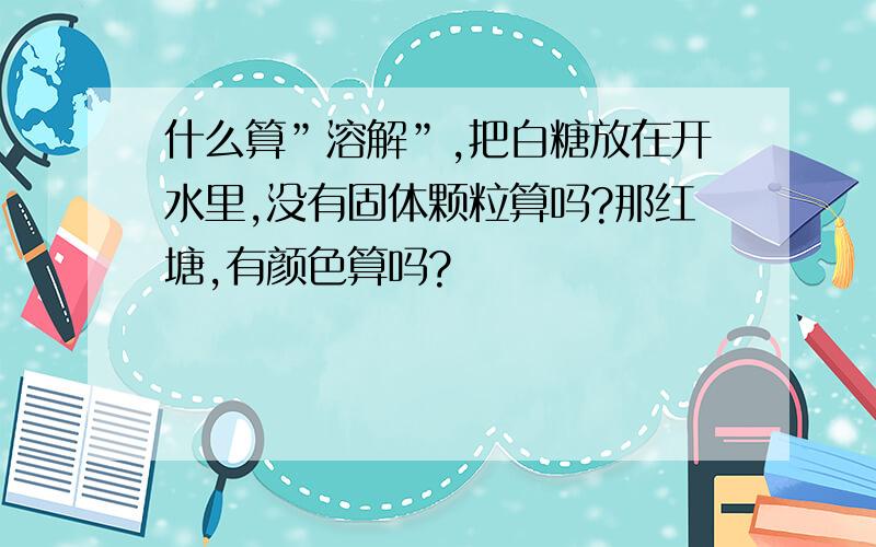 什么算”溶解”,把白糖放在开水里,没有固体颗粒算吗?那红塘,有颜色算吗?