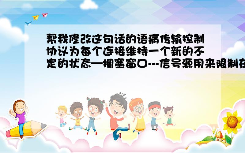 帮我修改这句话的语病传输控制协议为每个连接维持一个新的不定的状态—拥塞窗口---信号源用来限制在给定的时间允许多少数据在传输.拥塞窗口是拥塞控制副本流动控制的通告窗口.传输