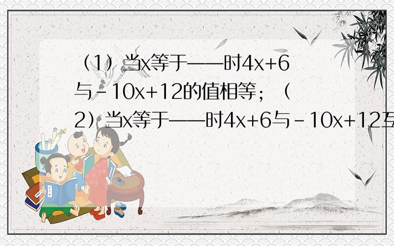 （1）当x等于——时4x+6与-10x+12的值相等；（2）当x等于——时4x+6与-10x+12互为相反数；（3）当x等于——时4x+6比-10x+12多2