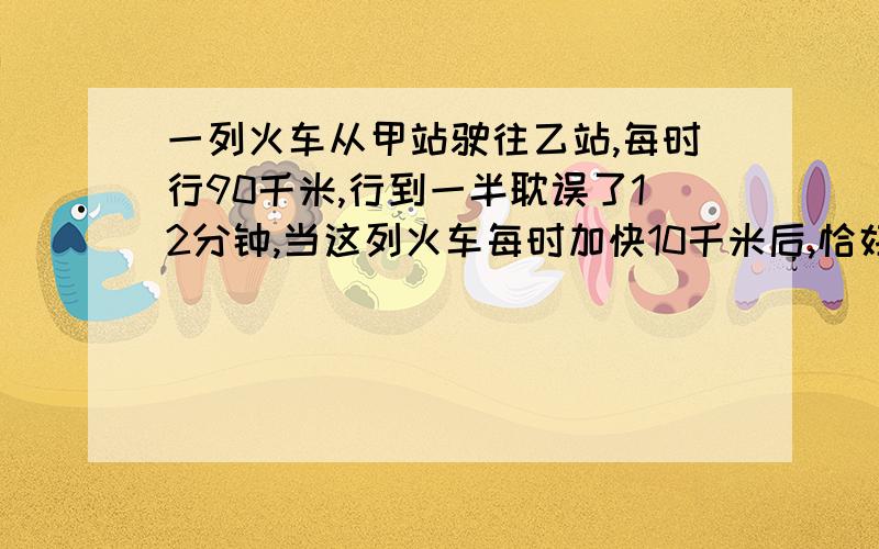 一列火车从甲站驶往乙站,每时行90千米,行到一半耽误了12分钟,当这列火车每时加快10千米后,恰好按时到达乙站,求甲、乙两站的距离