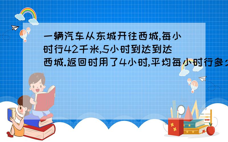 一辆汽车从东城开往西城,每小时行42千米,5小时到达到达西城.返回时用了4小时,平均每小时行多少千米?