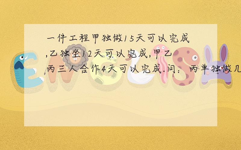 一件工程甲独做15天可以完成,乙独坐12天可以完成,甲乙丙三人合作4天可以完成.问：丙单独做几天完成请好心人解题讲解思路!