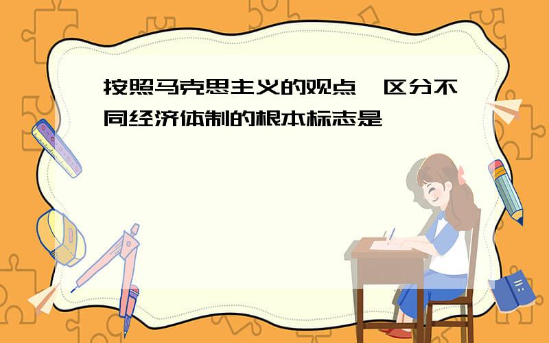 按照马克思主义的观点,区分不同经济体制的根本标志是