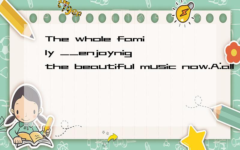 The whole family __enjoynig the beautiful music now.A:all are B:are all选什么,这个all 怎么放?