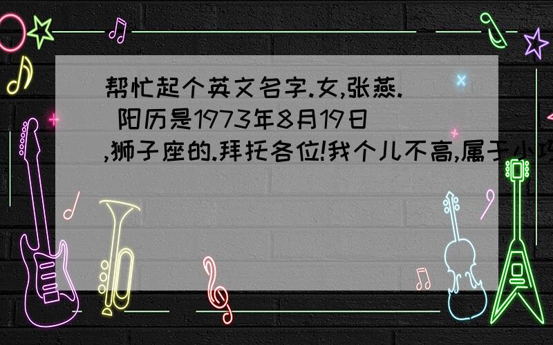 帮忙起个英文名字.女,张燕. 阳历是1973年8月19日,狮子座的.拜托各位!我个儿不高,属于小巧女人型,这么多名字我不知道哪个更适合我,就因为决定不了才发帖的,请大家帮我决定几个合适的吧~~