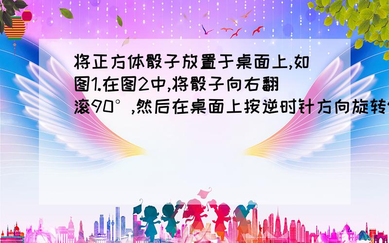 将正方体骰子放置于桌面上,如图1.在图2中,将骰子向右翻滚90°,然后在桌面上按逆时针方向旋转90°,则完