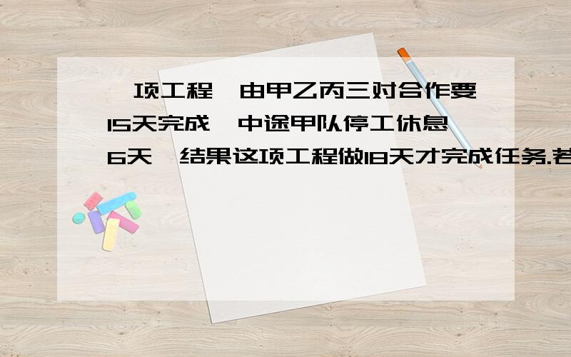 一项工程,由甲乙丙三对合作要15天完成,中途甲队停工休息6天,结果这项工程做18天才完成任务.若甲队单独做需几天完成任务?