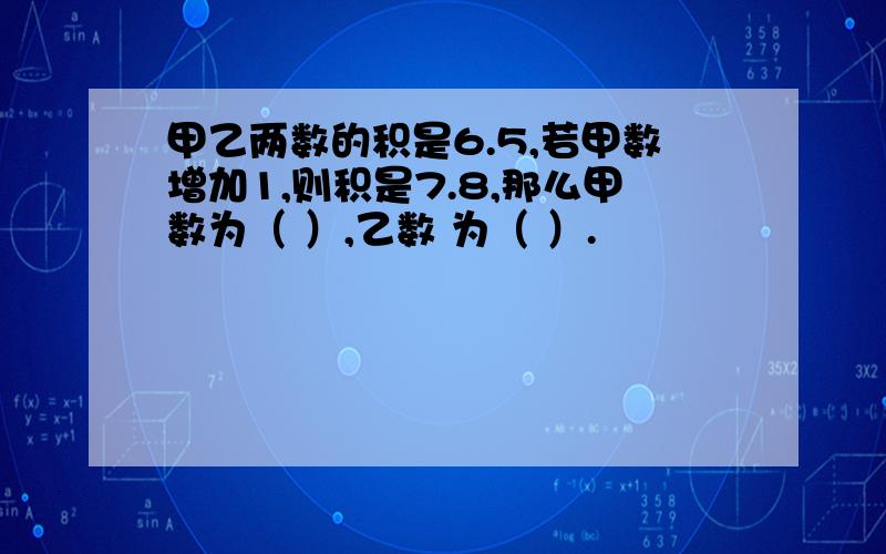 甲乙两数的积是6.5,若甲数增加1,则积是7.8,那么甲数为（ ）,乙数 为（ ）.