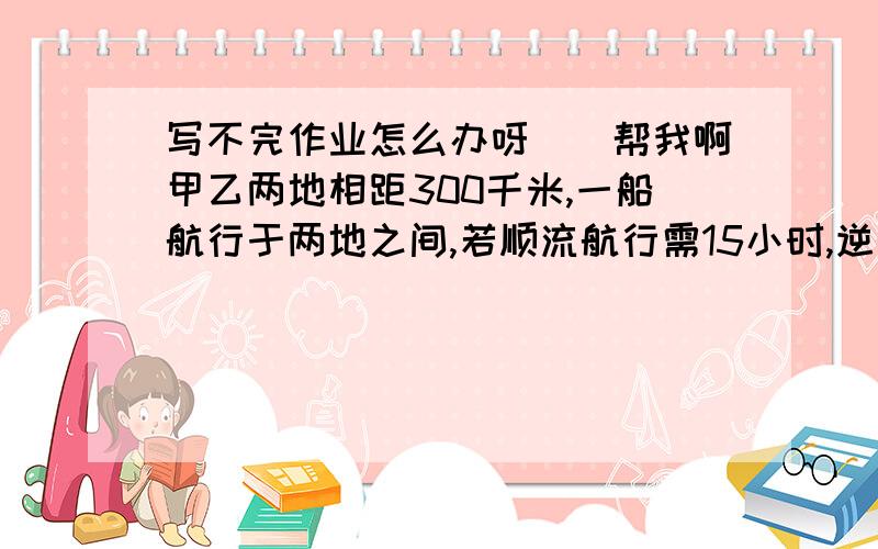 写不完作业怎么办呀``帮我啊甲乙两地相距300千米,一船航行于两地之间,若顺流航行需15小时,逆流航行需20小时,则船在静水中的速度是多少?一个三位数是一个两位数的五倍,如果把这个三位数