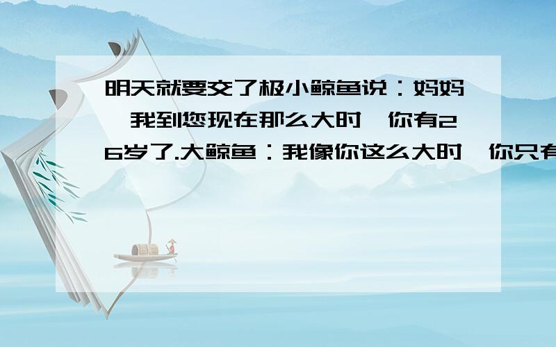 明天就要交了极小鲸鱼说：妈妈,我到您现在那么大时,你有26岁了.大鲸鱼：我像你这么大时,你只有2岁.那么现在大鲸鱼（ ）岁 小鲸鱼（ ）岁2008年有几个星期剩几天（2008有366天）1986年1922年1