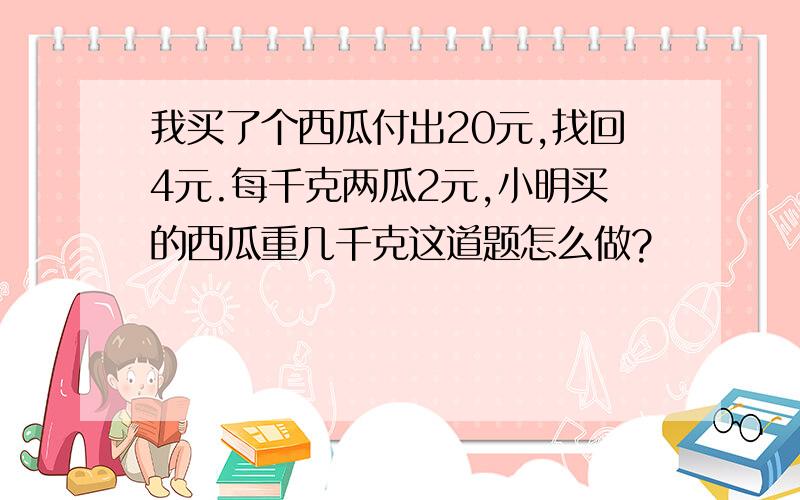 我买了个西瓜付出20元,找回4元.每千克两瓜2元,小明买的西瓜重几千克这道题怎么做?