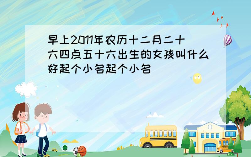 早上2011年农历十二月二十六四点五十六出生的女孩叫什么好起个小名起个小名