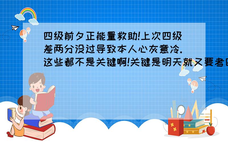 四级前夕正能量救助!上次四级差两分没过导致本人心灰意冷.这些都不是关键啊!关键是明天就又要考四级了.我要是再不过大三考是不是太丢人了?TAT各位大神正能量求安慰求虎摸.