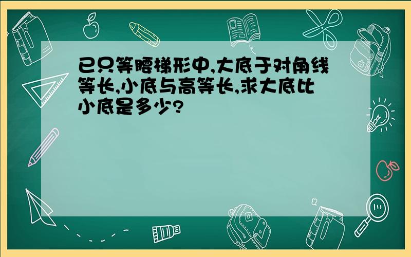 已只等腰梯形中,大底于对角线等长,小底与高等长,求大底比小底是多少?