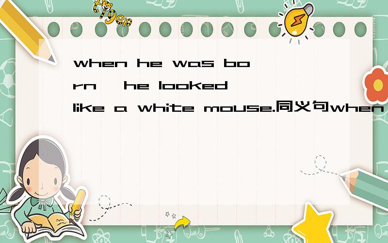 when he was born ,he looked like a white mouse.同义句when ___ ___ ___ ___,he looked like a white mouse.