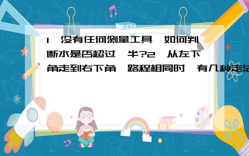 1、没有任何测量工具,如何判断水是否超过一半?2、从左下角走到右下角,路程相同时,有几种走法?（1图为2乘2的正方形,2图为3乘3的正方形）3、长方形是——————的特殊平行四边形.正方形