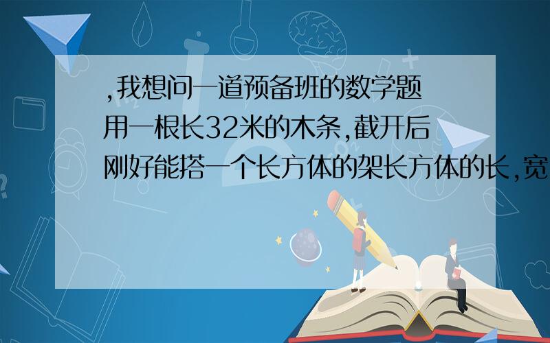 ,我想问一道预备班的数学题 用一根长32米的木条,截开后刚好能搭一个长方体的架长方体的长,宽,高的长度均为整数米,且都不相等,求这个长方体的体积,怎样列方程组