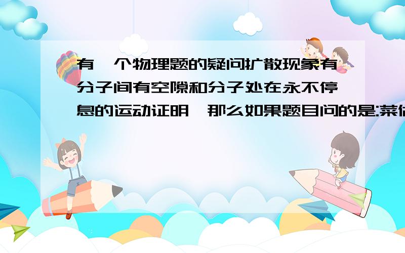 有一个物理题的疑问扩散现象有分子间有空隙和分子处在永不停息的运动证明,那么如果题目问的是:菜做好后会有香味,是为什么?应该答是扩散现象还是分子处在永不停息的运动