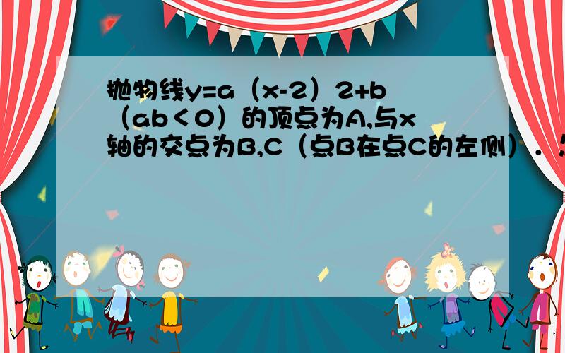 抛物线y=a（x-2）2+b（ab＜0）的顶点为A,与x轴的交点为B,C（点B在点C的左侧）．怎么办2、若抛物线经过原点0=a(-2)^2+b=4a+b,且△ABC为直角三角形,you AB=AC,△ABC为等腰直角三角形,即B为（2b,0）所以有