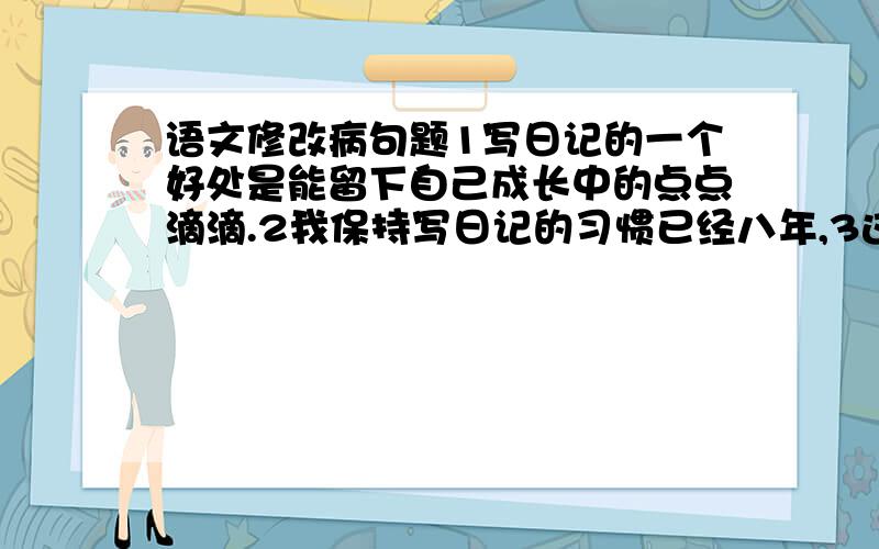 语文修改病句题1写日记的一个好处是能留下自己成长中的点点滴滴.2我保持写日记的习惯已经八年,3这厚厚的一摞日记是我的财富.4偶尔翻看以前的旧日记,5我感慨很多.6虽然日记里不乏无病