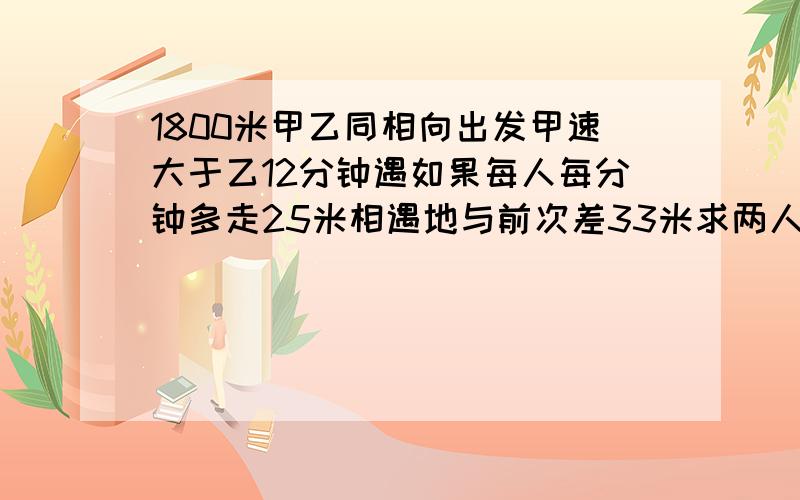 1800米甲乙同相向出发甲速大于乙12分钟遇如果每人每分钟多走25米相遇地与前次差33米求两人原速两地相隔1800米,甲乙两人同时分别从两地相向出发,甲速大于乙速,12分钟相遇,如果每人每分钟