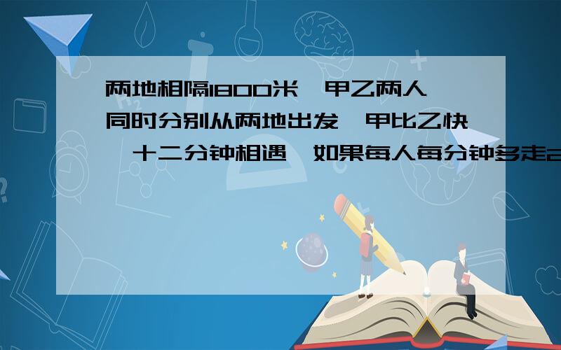 两地相隔1800米,甲乙两人同时分别从两地出发,甲比乙快,十二分钟相遇,如果每人每分钟多走25米,则相...两地相隔1800米,甲乙两人同时分别从两地出发,甲比乙快,十二分钟相遇,如果每人每分钟多