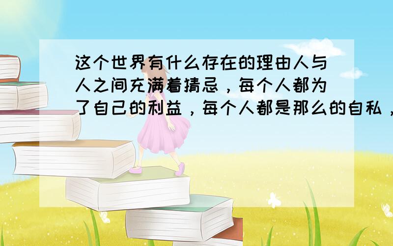 这个世界有什么存在的理由人与人之间充满着猜忌，每个人都为了自己的利益，每个人都是那么的自私，这样的世界还有着什么样的存在的理由。