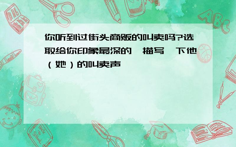 你听到过街头商贩的叫卖吗?选取给你印象最深的,描写一下他（她）的叫卖声