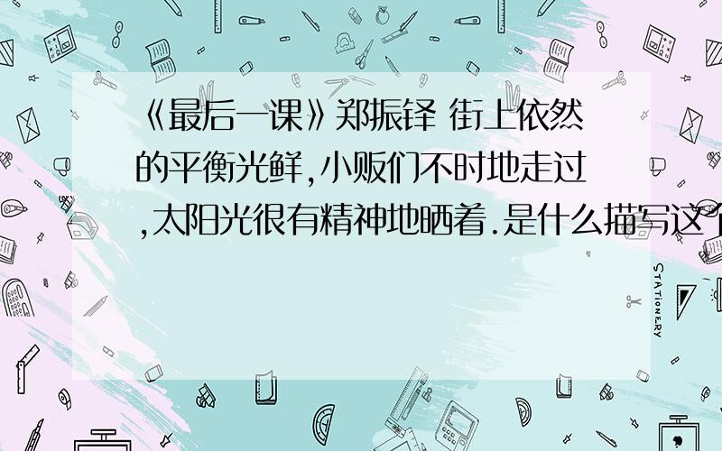 《最后一课》郑振铎 街上依然的平衡光鲜,小贩们不时地走过,太阳光很有精神地晒着.是什么描写这个描写起什么作用?谁都明白这