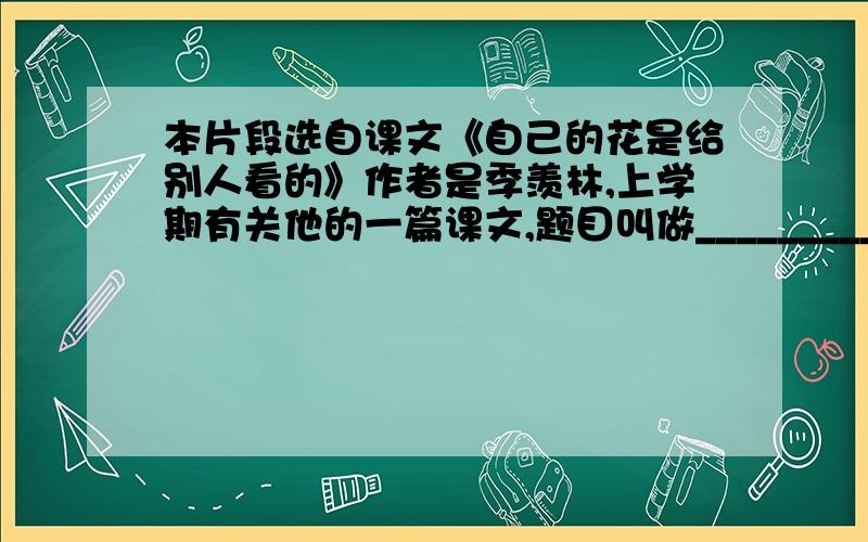 本片段选自课文《自己的花是给别人看的》作者是季羡林,上学期有关他的一篇课文,题目叫做_______________2、童年是一首歌,______________；童年是_____,________________.急i就急i急