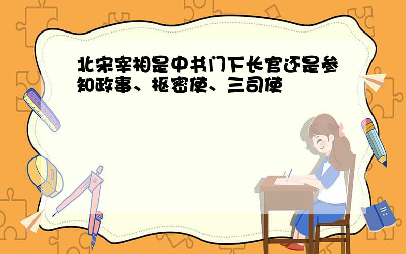 北宋宰相是中书门下长官还是参知政事、枢密使、三司使