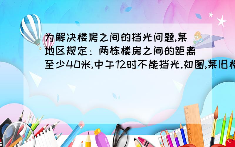 为解决楼房之间的挡光问题,某地区规定：两栋楼房之间的距离至少40米,中午12时不能挡光.如图,某旧楼的一楼窗台高1米,要在此楼正南方40米处再建一栋新楼.一直该地区冬天中午12时阳光从正