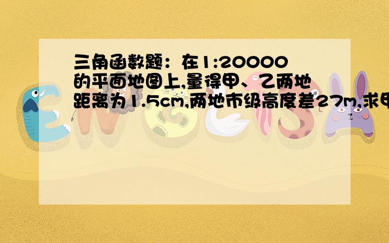 三角函数题：在1:20000的平面地图上,量得甲、乙两地距离为1.5cm,两地市级高度差27m,求甲乙两地间的山坡角?