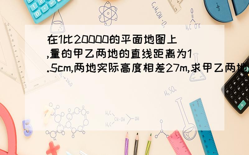 在1比20000的平面地图上,量的甲乙两地的直线距离为1.5cm,两地实际高度相差27m,求甲乙两地之间的坡角．