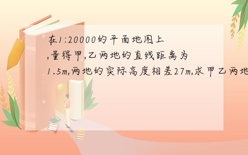 在1:20000的平面地图上,量得甲,乙两地的直线距离为1.5m,两地的实际高度相差27m,求甲乙两地间坡角．如果把这道题构造一个直角三角形 那个直线距离30000米 应该是斜边还是直角边啊