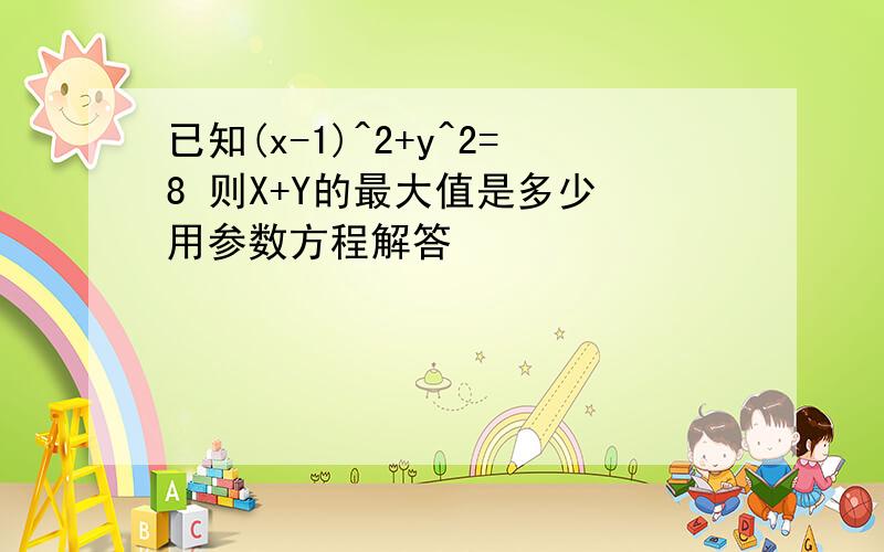 已知(x-1)^2+y^2=8 则X+Y的最大值是多少 用参数方程解答