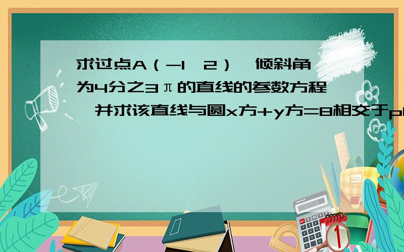 求过点A（-1,2）,倾斜角为4分之3π的直线的参数方程,并求该直线与圆x方+y方=8相交于p1.p2两点时接上：p1.p2两点时|pA1||pA2|的值,注意,要用|AB|=|t1-t2|的方法做!