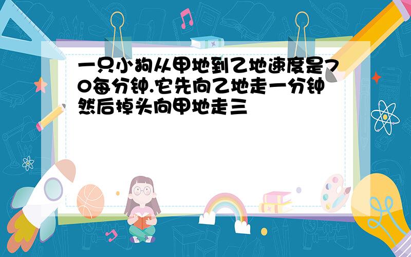 一只小狗从甲地到乙地速度是70每分钟.它先向乙地走一分钟然后掉头向甲地走三