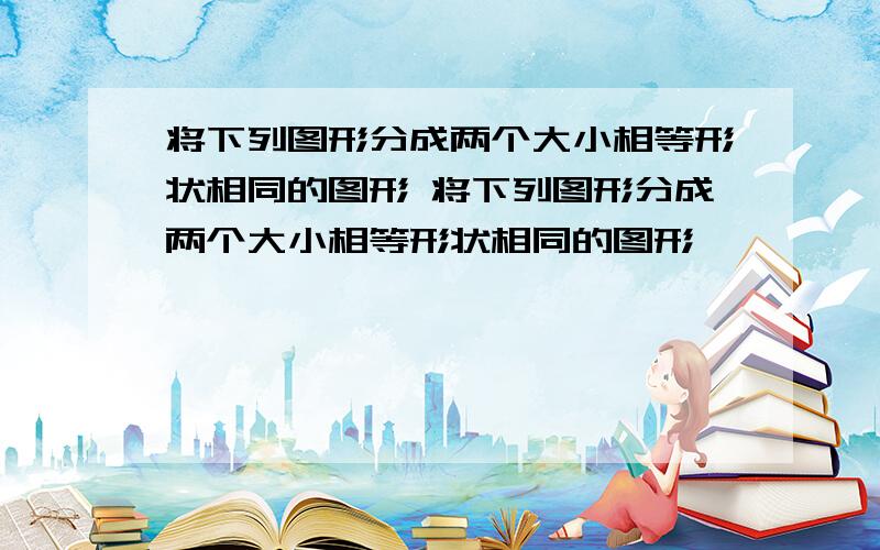 将下列图形分成两个大小相等形状相同的图形 将下列图形分成两个大小相等形状相同的图形